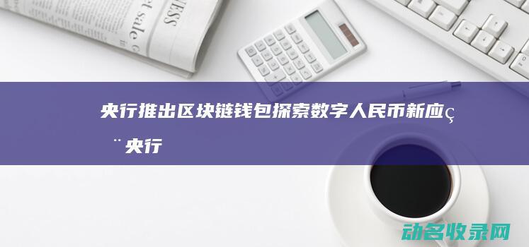 央行推出区块链钱包 探索数字人民币新应用 (央行推出区块链新政策)